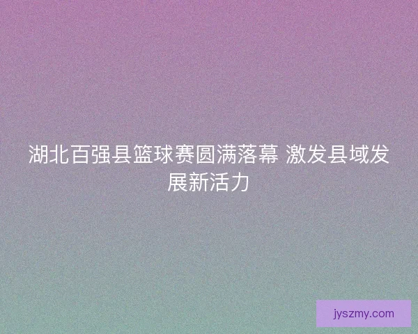 湖北百强县篮球赛圆满落幕 激发县域发展新活力
