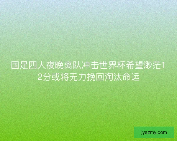 国足四人夜晚离队冲击世界杯希望渺茫12分或将无力挽回淘汰命运