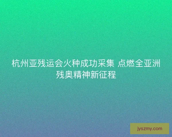 杭州亚残运会火种成功采集 点燃全亚洲残奥精神新征程