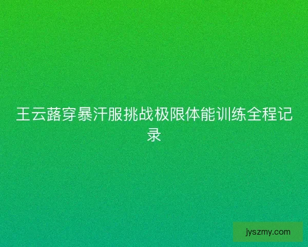 王云蕗穿暴汗服挑战极限体能训练全程记录
