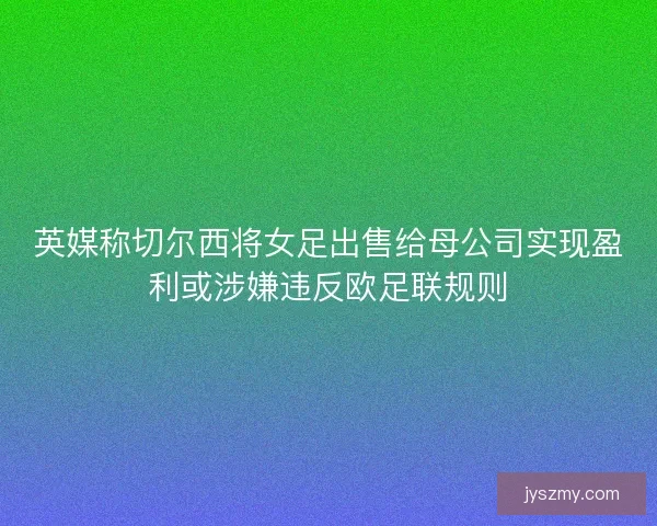英媒称切尔西将女足出售给母公司实现盈利或涉嫌违反欧足联规则