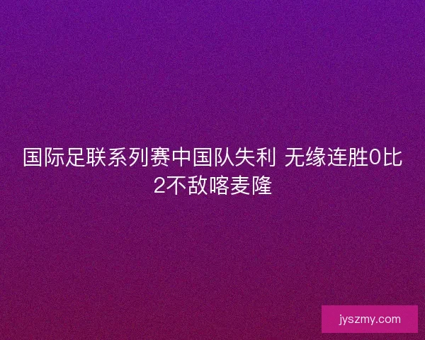 国际足联系列赛中国队失利 无缘连胜0比2不敌喀麦隆