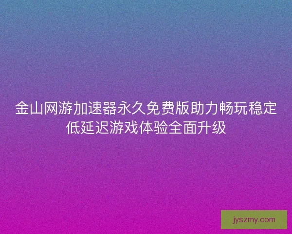金山网游加速器永久免费版助力畅玩稳定低延迟游戏体验全面升级