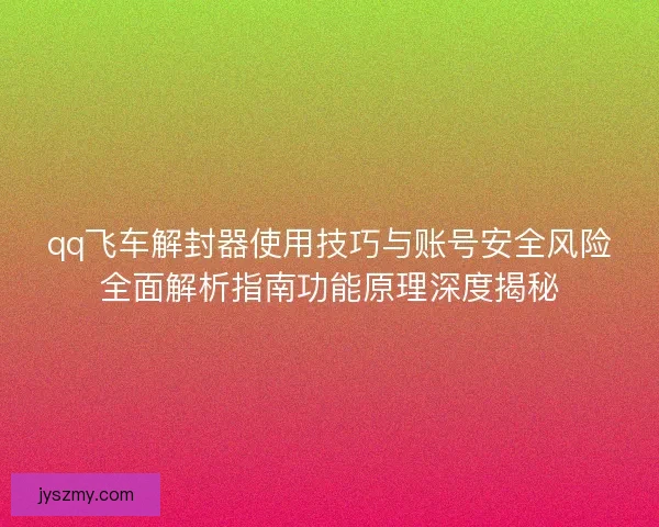 qq飞车解封器使用技巧与账号安全风险全面解析指南功能原理深度揭秘