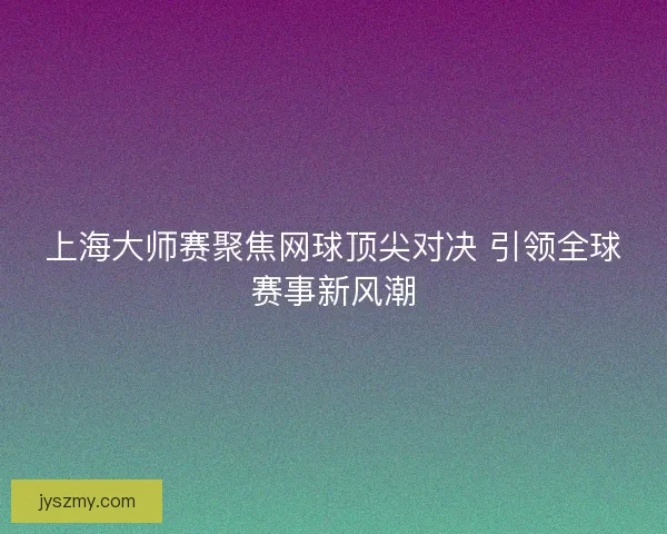 上海大师赛聚焦网球顶尖对决 引领全球赛事新风潮