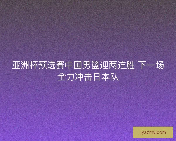 亚洲杯预选赛中国男篮迎两连胜 下一场全力冲击日本队 亚洲杯预选赛中国男篮迎两连胜 下一场全力冲击日本队
