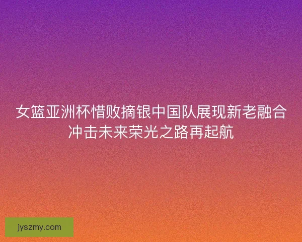 女篮亚洲杯惜败摘银中国队展现新老融合冲击未来荣光之路再起航