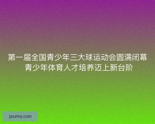 第一届全国青少年三大球运动会圆满闭幕 青少年体育人才培养迈上新台阶